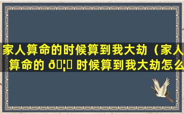 家人算命的时候算到我大劫（家人算命的 🦁 时候算到我大劫怎么办 🐴 ）